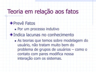 Teoria em relação aos fatos
Prevê Fatos
 Por um processo indutivo
Indica lacunas no conhecimento
 As teorias que temos sobre modelagem do
usuário, não tratam muito bem do
problema de grupos de usuários – como o
contato com pares modifica nossa
interação com os sistemas.
 