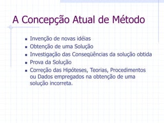 A Concepção Atual de Método
 Invenção de novas idéias
 Obtenção de uma Solução
 Investigação das Conseqüências da solução obtida
 Prova da Solução
 Correção das Hipóteses, Teorias, Procedimentos
ou Dados empregados na obtenção de uma
solução incorreta.
 