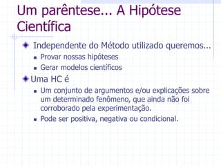 Um parêntese... A Hipótese
Científica
Independente do Método utilizado queremos...
 Provar nossas hipóteses
 Gerar modelos científicos
Uma HC é
 Um conjunto de argumentos e/ou explicações sobre
um determinado fenômeno, que ainda não foi
corroborado pela experimentação.
 Pode ser positiva, negativa ou condicional.
 