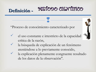 
“Proceso de conocimiento caracterizado por
 el uso constante e irrestricto de la capacidad
crítica de la razón,
 la búsqueda de explicación de un fenómeno
ateniéndose a lo previamente conocido,
 la explicación plenamente congruente resultado
de los datos de la observación".
Definición -Definición -
 