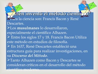 ¿Quién inventó el método científico?Quién inventó el método científico?
Para la ciencia son: Francis Bacon y René
Descartes.
Los musulmanes lo desarrollaron,
especialmente el científico Alhazen.
 Entre los siglos 17 y 18. Francis Bacon Utiliza
este método en estudios de filosofía.
 En 1637, René Descartes estableció una
estructura guía para realizar investigaciones, en
su Discurso del Método.
Tanto Alhazen como Bacon y Descartes se
consideran críticos en el desarrollo del método
científico moderno.
 