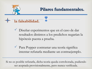 
Pilares fundamentales.Pilares fundamentales.
la falsabilidad.
 Diseñar experimentos que en el caso de dar
resultados distintos a los predichos negarían la
hipótesis puesta a prueba.
 Para Popper contrastar una teoría significa
intentar refutarla mediante un contraejemplo.
Si no es posible refutarla, dicha teoría queda corroborada, pudiendo
ser aceptada provisionalmente, pero nunca verificada.
 