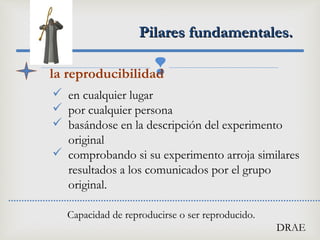 
Pilares fundamentales.Pilares fundamentales.
la reproducibilidad
 en cualquier lugar
 por cualquier persona
 basándose en la descripción del experimento
original
 comprobando si su experimento arroja similares
resultados a los comunicados por el grupo
original.
Capacidad de reproducirse o ser reproducido.
DRAE
 