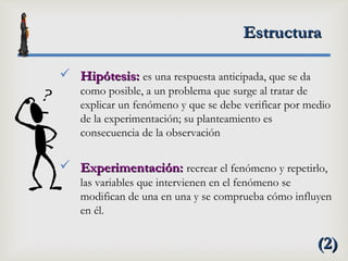 EstructuraEstructura
 Hipótesis:Hipótesis: es una respuesta anticipada, que se da
como posible, a un problema que surge al tratar de
explicar un fenómeno y que se debe verificar por medio
de la experimentación; su planteamiento es
consecuencia de la observación
 Experimentación:Experimentación: recrear el fenómeno y repetirlo,
las variables que intervienen en el fenómeno se
modifican de una en una y se comprueba cómo influyen
en él.
(2)(2)
 
