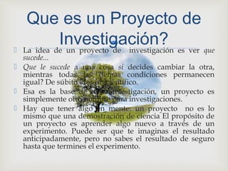  La idea de un proyecto de investigación es ver que
sucede...
 Que le sucede a una cosa si decides cambiar la otra,
mientras todas las demás condiciones permanecen
igual? De súbito eres un científico.
 Esa es la base de toda investigación, un proyecto es
simplemente otro nombre para investigaciones.
 Hay que tener algo en mente: un proyecto no es lo
mismo que una demostración de ciencia El propósito de
un proyecto es aprender algo nuevo a través de un
experimento. Puede ser que te imaginas el resultado
anticipadamente, pero no sabes el resultado de seguro
hasta que termines el experimento.
Que es un Proyecto de
Investigación?
 
