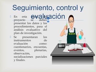 
 En esta parte del
proyecto se deben
presentar los datos y los
procedimientos, pasa el
análisis evaluativo del
plan de investigación.
 Se presentaran los
instrumentos de
evaluación como:
cuestionarios, encuestas,
eventos, plenarias,
observación,
socializaciones parciales
y finales.
Seguimiento, control y
evaluación
 