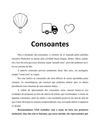 Consoantes
Para a produção das consoantes, a corrente de ar expirada pelos pulmões
encontra obstáculos ao passar pela cavidade bucal (língua, dentes, lábios, palato,
etc). Isso faz com que esses fonemas sejam “pseudo-sons”, pois não podemos ouví-
los na corrente da fala.
A palavra consoante provém justamente desse fato, pois, em português,
sempre "soam com" as vogais.
Por esse motivo as consoantes são mais difíceis de serem aprendidas pelas
crianças. As onomatopeias são recursos que podemos utilizar para os alunos
perceberem esses fonemas de uma maneira lúdica.
A ordem de apresentação das consoantes nesse manual baseia-se nos
resultados de pesquisas na área da ciência da leitura, que recomendam o ensino de
algumas consoantes, antes de outras, e nos resultados positivos em sala de aula do
que é mais fácil para as crianças compreenderem, mas você pode alterar a sequência
se desejar.
Recomendamos NÃO trabalhar com o nome da letra nos primeiros
momentos, mas sim com os fonemas, que nesse método, são representados por
 