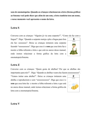 sons de onomatopeias. Quando as crianças relacionarem a letra (forma gráfica)
ao fonema você pode dizer que além de um som, a letra também tem um nome,
e nesse momento você apresenta o nome da letra.
Letra S
Converse com as crianças: “Alguém já viu uma serpente?”, “Como ela faz com a
língua?”. Diga: “Quando a serpente rasteja e põe a língua para fora
ela faz: ssssssssss”. Deixe as crianças imitarem uma serpente
fazendo “sssssssssssss”. Diga que esse é o som que essa letra faz e
mostre a folha referente a letra s que está no anexo desse manual,
onde iremos relacionar a forma gráfica da letra com a
onomatopeia/fonema.
Letra Z
Converse com as crianças: “Quem gosta de abelhas? Por que as abelhas são
importantes para nós?”. Diga: “Quando as abelhas voam elas fazem:zzzzzzzzzzzz”.
“Vamos imitar uma abelha?”. Deixe as crianças imitarem uma
abelha e reproduzirem o som “zzzzzzzzzzzzz”. Diga que esse é o
som que essa letra faz e mostre a folha referente a letra z que está
no anexo desse manual, onde iremos relacionar a forma gráfica da
letra com a onomatopeia/fonema.
Letra V
 