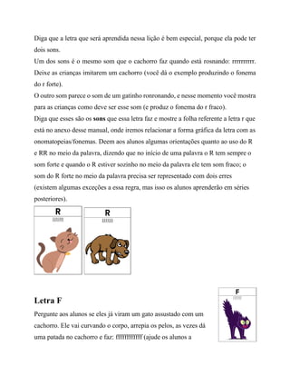 Diga que a letra que será aprendida nessa lição é bem especial, porque ela pode ter
dois sons.
Um dos sons é o mesmo som que o cachorro faz quando está rosnando: rrrrrrrrrr.
Deixe as crianças imitarem um cachorro (você dá o exemplo produzindo o fonema
do r forte).
O outro som parece o som de um gatinho ronronando, e nesse momento você mostra
para as crianças como deve ser esse som (e produz o fonema do r fraco).
Diga que esses são os sons que essa letra faz e mostre a folha referente a letra r que
está no anexo desse manual, onde iremos relacionar a forma gráfica da letra com as
onomatopeias/fonemas. Deem aos alunos algumas orientações quanto ao uso do R
e RR no meio da palavra, dizendo que no início de uma palavra o R tem sempre o
som forte e quando o R estiver sozinho no meio da palavra ele tem som fraco; o
som do R forte no meio da palavra precisa ser representado com dois erres
(existem algumas exceções a essa regra, mas isso os alunos aprenderão em séries
posteriores).
Letra F
Pergunte aos alunos se eles já viram um gato assustado com um
cachorro. Ele vai curvando o corpo, arrepia os pelos, as vezes dá
uma patada no cachorro e faz: ffffffffffff (ajude os alunos a
 