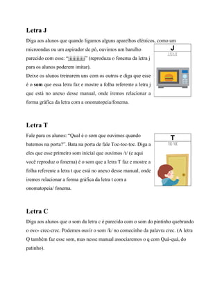 Letra J
Diga aos alunos que quando ligamos alguns aparelhos elétricos, como um
microondas ou um aspirador de pó, ouvimos um barulho
parecido com esse: “jjjjjjjjjjjj” (reproduza o fonema da letra j
para os alunos poderem imitar).
Deixe os alunos treinarem uns com os outros e diga que esse
é o som que essa letra faz e mostre a folha referente a letra j
que está no anexo desse manual, onde iremos relacionar a
forma gráfica da letra com a onomatopeia/fonema.
Letra T
Fale para os alunos: “Qual é o som que ouvimos quando
batemos na porta?”. Bata na porta de fale Toc-toc-toc. Diga a
eles que esse primeiro som inicial que ouvimos /t/ (e aqui
você reproduz o fonema) é o som que a letra T faz e mostre a
folha referente a letra t que está no anexo desse manual, onde
iremos relacionar a forma gráfica da letra t com a
onomatopeia/ fonema.
Letra C
Diga aos alunos que o som da letra c é parecido com o som do pintinho quebrando
o ovo- crec-crec. Podemos ouvir o som /k/ no comecinho da palavra crec. (A letra
Q também faz esse som, mas nesse manual associaremos o q com Quá-quá, do
patinho).
 