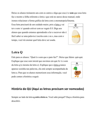 Deixe os alunos treinarem uns com os outros e diga que esse é o som que essa letra
faz e mostre a folha referente a letra c que está no anexo desse manual, onde
iremos relacionar a forma gráfica da letra com a onomatopeia/fonema.
Essa letra precisará de um cuidado maior, pois a letra c vai
ter o som /s/ quando estiver com as vogais E/I. Diga aos
alunos que quando estamos aprendendo a ler e escrever não é
fácil saber se uma palavra é escrita com c ou s, mas com o
tempo, você irá ensinar qual letra deve ser usada.
Letra Q
Fale para os alunos: “Qual é o som que o pato faz?”. Deixe que falem: quá-quá.
Explique que esse som inicial que ouvimos em quá /k/ é o som
da letra q (o mesmo da letra c). Explique que a letra q nunca
aparece sozinha nas palavras, ela está sempre acompanhada da
letra u. Para que os alunos memorizem essa informação, você
pode contar a história a seguir.
História do QU (Aqui as letras precisam ser nomeadas)
Sempre ao lado da letra q está a letra u. Você sabe porquê? Ouça a história para
descobrir.
 