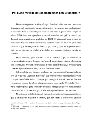 Por que o método das onomatopeias para alfabetizar?
Desde muito pequena a criança é capaz de refletir sobre a estrutura sonora da
linguagem oral, percebendo rimas e aliterações. No entanto, esse conhecimento
inconsciente NÃO é suficiente para aprender a ler sozinha pois a aprendizagem da
leitura NÃO é um ato espontâneo e natural, mas sim uma prática cultural que
demanda uma aprendizagem explicíta; um ENSINO intencional, onde o papel do
professor é despertar a atenção consciente do aluno, fazendo-o entender que a fala é
constituída por um conjunto de frases, e que estas podem ser segmentadas em
palavras, as palavras em sílabas e as sílabas em unidades mínimas, ou seja, os
fonemas.
Dessa maneira, para aprender a ler e escrever é preciso conhecer as
correspondências entre os fonemas e as letras. E a maioria das crianças não aprende
isso sozinha, elas precisam ser ensinadas. No ano da alfabetização, o professor deve
ENSINAR para o aluno as relações entre fonemas e letras.
Sabemos hoje, com base nos resultados de pesquisas científicas realizadas na
área da Psicologia Cognitiva da Leitura1
, que o método mais eficaz para alfabetizar
crianças é o método fônico. Crianças que conseguem entender que os fonemas
representam os sons da fala se alfabetizam muito mais rápido. O Método Fônico2
parte do princípio de que é necessário ensinar às crianças as relações entre grafemas
e fonemas (letras e sons), para que se relacione a palavra falada com a escrita.
No entanto, o método fônico sofre com críticas, pois muitos educadores dizem
que é um método mecânico e abstrato, que não chama a atenção das crianças
1
Stanislas, Dehaene. 2012. Os neurônios da leitura: como a ciência explica a nossa capacidade de ler, Porto Alegre,
Penso.
2
Capovilla, F. C. & Capovilla, A. G. S. 2004. Alfabetização fônica: construindo competência de leitura e escrita. 3a.
ed. São Paulo: Memnon.
 