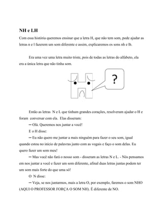 NH e LH
Com essa história queremos ensinar que a letra H, que não tem som, pode ajudar as
letras n e l fazerem um som diferente e assim, explicaremos os sons nh e lh.
Era uma vez uma letra muito triste, pois de todas as letras do alfabeto, ela
era a única letra que não tinha som.
Então as letras N e L que tinham grandes corações, resolveram ajudar o H e
foram conversar com ela. Elas disseram:
─ Olá. Queremos nos juntar a você!
E o H disse:
─ Eu não quero me juntar a mais ninguém para fazer o seu som, igual
quando estou no início de palavras junto com as vogais e faço o som delas. Eu
quero fazer um som meu!
─ Mas você não fará o nosso som - disseram as letras N e L. - Nós pensamos
em nos juntar a você e fazer um som diferente, afinal duas letras juntas podem ter
um som mais forte do que uma só!
O N disse:
─ Veja, se nos juntarmos, mais a letra O, por exemplo, faremos o som NHO
(AQUI O PROFESSOR FORÇA O SOM NH). É diferente de NO.
?
 