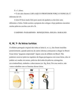E o L disse:
─ E nós dois faremos LHO (AQUI O PROFESSOR FORÇA O SOM LH). É
diferente de LO.
A letra H ficou muito feliz pois assim ela ajudaria a criar dois sons
diferentes e fortes. Então aceitou a proposta dos colegas e hoje podemos encontrar
muitas palavras escritas com nh e lh.
CAMINHO- PASSARINHO- BONEQUINHA- ROLHA- BARALHO
K, W, Y- As letras turistas
O alfabeto português original não tinha as letras k, w e y, elas foram inseridas
posteriormente, quando palavras de outros idiomas começaram a chegar no Brasil.
Essas letras “pegaram emprestado” alguns sons do alfabeto do Brasil. Não
podemos escrever palavras regulares da língua portuguesa com essas letras, elas só
podem ser usadas em nomes, palavras derivadas de palavras estrangeiras
(ex:windsurfista), símbolos e abreviaturas (ex: Kg, Km). Por esse motivo, não
vamos trabalhar com os fonemas dessas letras.
 