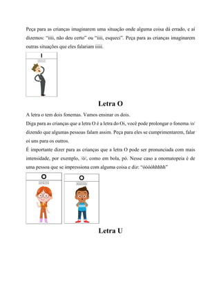 Peça para as crianças imaginarem uma situação onde alguma coisa dá errado, e aí
dizemos: “iiii, não deu certo” ou “iiii, esqueci”. Peça para as crianças imaginarem
outras situações que eles falariam iiiii.
Letra O
A letra o tem dois fonemas. Vamos ensinar os dois.
Diga para as crianças que a letra O é a letra do Oi, você pode prolongar o fonema /o/
dizendo que algumas pessoas falam assim. Peça para eles se cumprimentarem, falar
oi uns para os outros.
É importante dizer para as crianças que a letra O pode ser pronunciada com mais
intensidade, por exemplo, /ó/, como em bola, pó. Nesse caso a onomatopeia é de
uma pessoa que se impressiona com alguma coisa e diz: “óóóóhhhhh”
Letra U
 