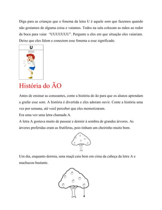 Diga para as crianças que o fonema da letra U é aquele som que fazemos quando
não gostamos de alguma coisa e vaiamos. Todos na sala colocam as mãos ao redor
da boca para vaiar “UUUUUUU”. Pergunte a eles em que situação eles vaiariam.
Deixe que eles falem e conectem esse fonema a esse significado.
História do ÃO
Antes de ensinar as consoantes, conte a história do ão para que os alunos aprendam
a grafar esse som. A história é divertida e eles adoram ouvir. Conte a história uma
vez por semana, até você perceber que eles memorizaram.
Era uma vez uma letra chamada A.
A letra A gostava muito de passear e dormir à sombra de grandes árvores. As
árvores preferidas eram as frutíferas, pois tinham um cheirinho muito bom.
Um dia, enquanto dormia, uma maçã caiu bem em cima da cabeça da letra A e
machucou bastante.
 