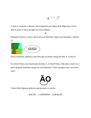 A
A letra A começou a chorar e um til apareceu na cabeça dela (Diga que o til na
letra é como se fosse um galo na nossa cabeça).
Ã
Enquanto chorava, a letra a fazia um som diferente (Aqui você reproduz o fonema
/ã/.
Nesse momento, apareceu uma letra que era muito amiga da letra A: a letra O.
E a letra O ficou com muita pena da letra A. A letra O deu a mão para a letra A e a
partir daquele momento surgiu um som diferente. Você consegue fazer esse novo
som?
ÃO
Vamos falar algumas palavras que possuem o som ão:
BALÃO - CAMINHÃO - CORAÇÃO
ÃÃÃÃÃ
 
