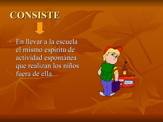 CONSISTE   En llevar a la escuela el mismo espíritu de actividad espontánea que realizan los niños fuera de ella.  