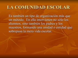 LA COMUNIDAD ESCOLAR   Es también un tipo de organización más que un método.  En ella intervienen no sólo los alumnos, sino también los padres y los maestros, formando una unidad o entidad que sobrepasa la mera vida escolar.  