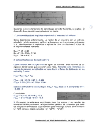 Análisis Estructural I – Método de Cross
Elaborado Por: Ing. Sergio Navarro Hudiel – UNI Norte – Junio 2010
5
Siguiendo la nueva tendencia del aprendizaje aprender haciendo, se explica el
desarrollo de un ejercicio acompañado de los pasos.
1. Calcular las rigideces angulares simplificadas o relativas a las inercias.
Como describimos anteriormente, La rigidez de un miembro con un extremo
articulado y el otro empotrado es K=I/L. y de uno con los dos extremos articulados
¾ K. Identifique que la longitud de la viga es de 19 m, con claros de 5 m, 8m y 6
m respectivamente. Por tanto.
KAB =1* I/5 = 0.20 I
KBC =2* I/8 = 1/4 I = 0.25 I
KCD =1 * I/6 = 0.167 I
2. Calcular los factores de distribución FD
Como sabemos FD = Ki/∑Ki o sea la rigidez de la barra i entre la suma de las
rigideces de las barras que concurren a ese nodo. Tomando como referencias los
valores de rigideces simplificadas por cada tramo el factor de distribución en los
nodos B y C serán.
FDBA = KBA / KBA + KBC
FDBA = 0.2 I /(0.2 I +0.25 I) = 0.444
FDBC= 0.25 I /(0.25 I +0.20 I) = 0.556
Note que al final el FD constituido por FDBA + FDBC debe ser 1. Comprando 0.444
+ 0.556 =1
Continuando
FDCB = 0.25 /(0.25 +0.167) = 0.6
FDCD = 0.167 /(0.25 +0.167) = 0.4
3. Considerar perfectamente empotrados todos los apoyos y se calculan los
momentos de empotramiento. (Empotramiento perfecto es considerar que todos
los apoyos son empotrados cuyo Momento para una carga puntual en el centro es
M= PL/8, para dos cagas puntuales M= Pab2
/L2 +
Pa2
b/L2
)
 