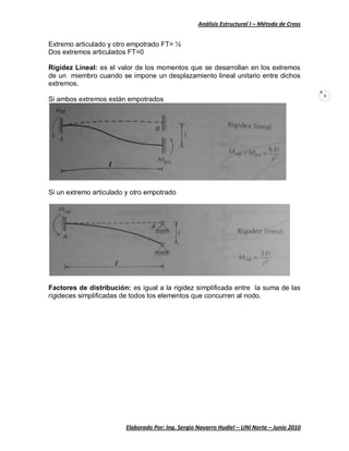 Análisis Estructural I – Método de Cross
Elaborado Por: Ing. Sergio Navarro Hudiel – UNI Norte – Junio 2010
3
Extremo articulado y otro empotrado FT= ½
Dos extremos articulados FT=0
Rigidez Lineal: es el valor de los momentos que se desarrollan en los extremos
de un miembro cuando se impone un desplazamiento lineal unitario entre dichos
extremos.
Si ambos extremos están empotrados
Si un extremo articulado y otro empotrado
Factores de distribución: es igual a la rigidez simplificada entre la suma de las
rigideces simplificadas de todos los elementos que concurren al nodo.
 