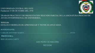 UNIVERSIDAD CENTRAL DEL ESTE
Fundacion 15 DE OCTUBRE DEL 1970
TRABAJO PRACTICO Y DE PRESENTACION SEGUNDO PARCIAL DE LAASIGNATURA PROCESO DE
AYUDA INTERPERSONAL DE ENFERMERIA.
TITULO:
ESTILOS O MODELOS DE APRENDIZAJE Y TECNICAS APLICADAS .
SUSTENTANTE:
CARLOS ANTONIO MARTE ………………………………………………………………. 87251
PROFESORA:
IRIS LILIANA CARTY
SAN PEDRO DE MACORIS
REP.DOM
 
