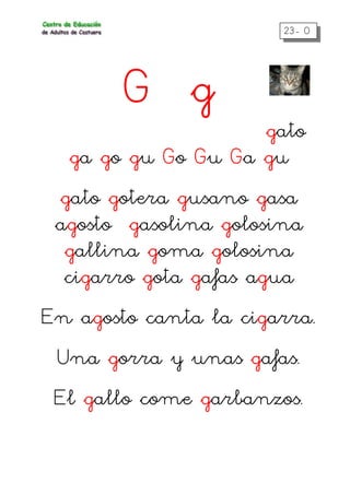 23- 0
G g
gato
ga go gu Go Gu Ga gu
gato gotera gusano gasa
agosto gasolina golosina
gallina goma golosina
cigarro gota gafas agua
En agosto canta la cigarra.
Una gorra y unas gafas.
El gallo come garbanzos.
 