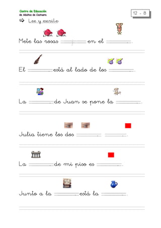 12 - 8
Lee y escribe:
Mete las rosas . . j . . en el . . . . .. .
El . . . . .. está al lado de los . . . . .. .
La . . . . .. de Juan se pone la . . . . .. .
Julia tiene los dos . . . . .. . . . . .. .
La . . . . .. de mi piso es . . . . .. .
Junto a la . . . . .. está la . . . . .. .
 