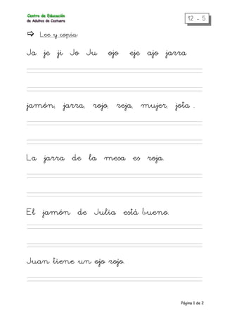 Página 1 de 2
12 - 5
Lee y copia:
Ja je ji Jo Ju ojo eje ajo jarra
jamón, jarra, rojo, reja, mujer, jota .
La jarra de la mesa es roja.
El jamón de Julia está bueno.
Juan tiene un ojo rojo.
 