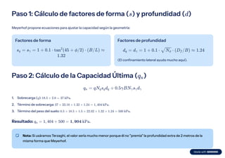 Paso 1: Cálculo de factores de forma ( ) y profundidad ( )
s d
Meyerhof propone ecuaciones para ajustar la capacidad según la geometría:
Factores de forma
s ​ =
q s ​ =
γ 1 + 0.1 ⋅ tan (45 +
2
ϕ/2) ⋅ (B/L) ≈
1.32
Factores de profundidad
d ​
=
q d ​
=
γ 1 + 0.1 ⋅ ​
⋅
N ​
ϕ (D ​
/B) ≈
f 1.24
(El confinamiento lateral ayuda mucho aquí).
Paso 2: Cálculo de la Capacidad Última ( )
q ​
u
q ​ =
u qN ​
s ​
d ​ +
q q q 0.5γBN ​
s ​
d ​
γ γ γ
Sobrecarga ( ): .
1. q 18.5 × 2.0 = 37 kPa
Término de sobrecarga: .
2. 37 × 23.18 × 1.32 × 1.24 = 1, 404 kPa
Término del peso del suelo: .
3. 0.5 × 18.5 × 1.5 × 22.02 × 1.32 × 1.24 = 500 kPa
Resultado: .
q ​ =
u 1, 404 + 500 = 1, 904 kPa
Nota: Si usáramos Terzaghi, el valor sería mucho menor porque él no "premia" la profundidad extra de 2 metros de la
misma forma que Meyerhof.
 