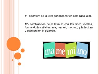 11- Escritura de la letra por enseñar en este caso la m.
12- combinación de la letra m con las cinco vocales,
formando las silabas: ma, me, mi, mo, mu, y la lectura
y escritura en el pizarrón.
 