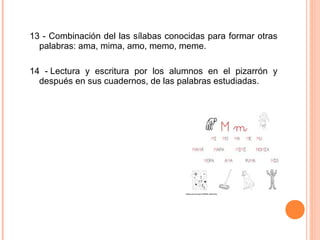 13 - Combinación del las sílabas conocidas para formar otras
palabras: ama, mima, amo, memo, meme.
14 - Lectura y escritura por los alumnos en el pizarrón y
después en sus cuadernos, de las palabras estudiadas.
 
