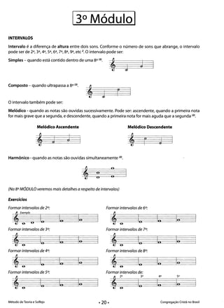 INTERVALOS
Intervalo é a diferença de altura entre dois sons. Conforme o número de sons que abrange, o intervalo
pode ser de 2a, 3a, 4a, sa, 6a, 7a, 8a, ga, etc 2. O intervalo pode ser:
Simples - quando está contido dentro de uma 8a (2J.
JJ
Composto - quando ultrapassa a 8a m.
j r
O intervalo também pode ser:
Melódico - quando as notas são ouvidas sucessivamente. Pode ser: ascendente, quando a primeira nota
for mais grave que a segunda, e descendente, quando a primeira nota for mais aguda que a segunda (2J.
Melódico Ascendente Melódico Descendente
j r J
Harmônico - quando as notas são ouvidas simultaneamente (2).
: : 

(No 8°M6DULO veremos mais detalhes a respeito de intervalos)
Exercícios
Formar intervalos de 2°: Formar intervalos de 6°:
, fumero
a- O
lo In lo , lo In lo
Formar intervalos de 3°: Formar intervalos de 7°:
, ,
a­
lo In lo lo In lo
Formar intervalos de 4°: Formar intervalos de 8°:
,
a-
,
a­
lo In lo lo In lo
a- a-
Formar intervalos de 5°: Formar intervalos de:
2a 3a 4a 5a
, ,lo In lo lo In lo
a- a-
Método de Teoria e Solfejo • 20 • Congregação Cristã no Brasil
 