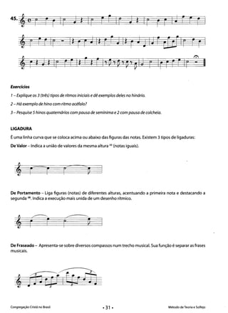 II
4S·i,~e~F~r~r~1~r~J~*~Ir~F~r~Ir~J~*§I~r~r~F~1~J~r~F~rI 

, r -
I":'.
r Ir Fr FIr
Exercícios 

1- Explique os 3 (três) tipos de ritmos iniciais edê exemplos deles no hinário. 

2 - Há exemplo de hino com ritmo acéfalo?
3 - Pesquise 5 hinos quaternários com pausa de semínima e2 com pausa de colcheia.
LIGADURA 

Éuma linha curva que se coloca acima ou abaixo das figuras das notas. Existem 3 tipos de ligaduras: 

De Valor - Indica a união de valores da mesma altura (4) (notas iguais). 

De Portamento - Liga figuras (notas) de diferentes alturas, acentuando a primeira nota e destacando a
segunda (4). Indica a execução mais unida de um desenho rítmico.
;;~
---­, Ç2r I ~
De Fraseado - Apresenta-se sobre diversos compassos num trecho musical. Sua função é separar as frases
musicais.
Congregação Cristã no Brasil Método de Teoria e Solfejo
 