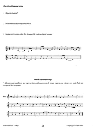 Questionário e exercícios
1- Oque é síncopa?
2 - Dê exemplos de Síncopas nos hinos.
3 - Faça um círculo ao redor das síncopas (de todos os tipos) abaixo:
~
j1iJILfjl) ) 1)2 )1 j In) Ij II"-..-/ ~
Exercícios com síncopa
* Não acentuar as sílabas que representam prolongamento de notas, mesmo que estejam em parte forte do
tempo ou do compasso.
61. 'e j j r IF r t Ij j r Ir r *Ij j EIr r *
'rrr~lr r* Irr rlrr J * Itcrr[jIEEÊfJ ri
~ ~ ~ 

j J r IJ j r Ir r r Ir r rTIr r r Ir r * II
Método de Teoria e Solfejo Congregação Cristã no Brasil
 