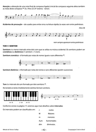 Atenção: a alteração de uma nota final de compasso ligada à inicial do compasso seguinte afeta também
as notas deste compasso (4). Ex.: Hino 22 (3° sistema - tenor).
Acidentes de precaução - são usados para evitar erros na leitura rápida; às vezes vem entre parênteses.
Hino 58
Jl•
I J l· l J Jl
l
t
nem sempre aparecem entre parênteses
TOM E SEMITOM
Semitom é o menor intervalo entre dois sons que se utiliza na música ocidental. Os semitons podem ser
cromáticos ou diatônicos (1 semitom =V2 tom).
Semitom cromático - é formado por notas de nomes iguais e sons diferentes (5).
II
Semitom diatônico - é formado por notas de nomes e sons diferentes (porém sucessivos).
o
Tom é o intervalo de som formado por dois semitons (2).
No teclado as teclas imediatamente vizinhas formam semitons.
c.o
o
mi-fa si- do
mi-fa si - do mi-fa
Conforme consta na página 17, veremos aqui mais detalhes sobre intervalos:
Os intervalos podem ser classificados em: J Justos
M Maiores
m menores
Aum Aumentados
dim diminutos.
Método de Teoria e Solfejo Congregação Cristã no Brasil
 