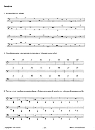 Exercicios
1- Nomear as notas abaixo:
6­ o o oo 	 o2: 	 o o °o 	 c.o 	 oU 	 °6­
6­
6­
o ., 	 o oII
(I o
o o
~J= o o
o
° 	 u
oo o2: 	
o
o Ij o o o 	 oo oII
o 6­U
.o6­
oo 	 o o oII
n 	 Ij!J=	 o ° o oou
3- Colocara nota imediatamente superior ou inferior a cada nota, de acordo com a direção da seta e nomeá-Ia:
2: o lo In	
o
10 lolo l° 	 l°
t t t t t t t t t
~): 1° lo l° lo lo lo In6-
t t t 	 t t t t ut
•2: 	 l° Iu
lo lo 1° lo 10 lo 
6-
t t t t t t t t t 

Congregação Cristã no Brasil 	 Método de Teoria e Solfejo
 