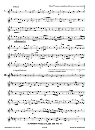2
Alição 77podeserestudada também em compasso binário 2
Andante
77. , • C j r Ir" ] Ir" crIr' cJIr' tJIp' nIr' J1r· J1
,. r=cc g IJ J1r· pIr=fJ JJ Ir r C! Ir- uIr #r r
,# CrrJe ti I#r oU C:f Ir S S J I#r S S J Ies * J I
,, ielpr fr Ir" tr-rJ I@§ln n#_1 J .1 r Di] 

~~~~~~~~~~~~ ­
,. 'Qp"E'··'C[J Ir'=& rpl( 'A jÍJ Inr" iJ JJ 

,. tltJilnl rJJ CF rJ I].,.. ~I r li_I Er t CPI

,. nr &1 nr tU Inr fi]I; ~ d ~'I,:' 1I
3 3
*Atenção:Nesteexercício a fórmula decompasso é c(l (ou 2), portanto
Allegro Moderato
a mínima éa unidade de tempo! 2
78. , ~ t J r r IJ r J I,] r i] IJ. ~ J S IJ r EJ I
t~ ~ gafe (J fia r U I J. blJ S ~)J ~j. bll
,~ J. crJ· bil F' bír- ~I FeuJ S I[Jj~ EU I3
1':
I IIo
SOLFEJAR OS HINOS: 240,263,266,395,441 

Congregação Cristã no Brasil Método de Teoria e Solfejo
 