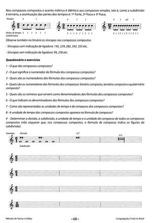 Nos compassos compostos o acento métrico é idêntico aos compassos simples, isto é, como a subdivisão
é ternária, a acentuação das partes dos tempos é: 1a Forte, 2a fraca e 3a fraca.
Tempos F f F f f F f rnF f
I
4eE •
E EE E 42 EUcurn I 4, CO"rrtCEFrrt I
Partes de tempo F f f F f f FffFffFff Ff fFffFffFff
(subdivisões)
Observe também no hinário as síncopas nos compassos compostos:
- Síncopas com indicação de ligadura: 742,229,282,342, 355 etc.
- Síncopas sem indicação de ligadura: 99, 230 etc.
Que$tionário e exercícios 

7- Oque são compassos compostos? 

2 - Oque significa o numerador da fórmula dos compassos compostos?
3 - Quais são os numeradores das fórmulas dos compassos compostos?
4 -Quais são os numeradores das fórmulas dos compassos: binário composto, ternário composto e quaternário
composto? 

5 - Quais são os números que servem como denominadores das fórmulas dos compassos compostos? 

6 - O que indicam os denominadores das fórmulas dos compassos compostos? 

7 - Como são representadas as unidades de tempo ede compasso dos compassos compostos? 

8 -A unidade de tempo dos compassos compostos aparece na fórmula de compasso? 

9 - Determinar a divisão, a subdivisão, a unidade de tempo e a unidade de compasso de todos os compassos 

compostos (não esquecer que, nos compassos compostos, a fórmula de compasso indica as figuras da
subdivisão):
Exemplo: Divisão U.r.
U.e.
11111·
4Vrioli I In n n
Subdivisão
Método de Teoria e Solfejo Congregação Cristã no Brasil
 