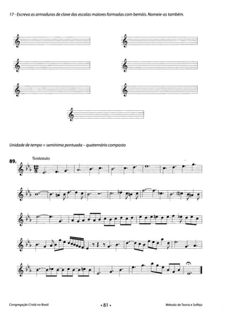 17- Escreva as armaduras de clave das escalas maiores formadas com bemóis. Nomeie-as também.
, , 

, , 

, , 

,
Unidade de tempo =semínima pontuada - quaternário composto
Sostenuto89
·-J ~
!!J! H i J J. J I;J. ro ro Iro r 10.
~ ~& ec-ro J Im iTI EU EU IEc rt rfF ~~ fê! I
,~, ro J )t1JJj]J!1j d d ro IrtEr ttrf ~ Ir" J J. I
,~b& rfi] ffF Eu U J ro Ir- ~o Eli mI:0 II
Congregação Cristã no Brasil Método de Teoria e Solfejo
• 81 •
 