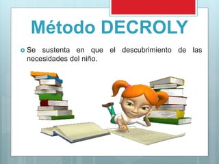 Método DECROLY
Se sustenta en que el descubrimiento de las
necesidades del niño.