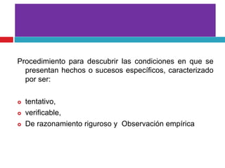 Procedimiento para descubrir las condiciones en que se
presentan hechos o sucesos específicos, caracterizado
por ser:
 tentativo,
 verificable,
 De razonamiento riguroso y Observación empírica
 