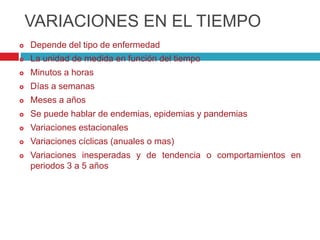 VARIACIONES EN EL TIEMPO
 Depende del tipo de enfermedad
 La unidad de medida en función del tiempo
 Minutos a horas
 Días a semanas
 Meses a años
 Se puede hablar de endemias, epidemias y pandemias
 Variaciones estacionales
 Variaciones cíclicas (anuales o mas)
 Variaciones inesperadas y de tendencia o comportamientos en
periodos 3 a 5 años
 