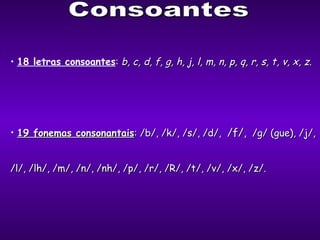 Consoantes 18 letras consoantes :  b, c, d, f, g, h, j, l, m, n, p, q, r, s, t, v, x, z. 19 fonemas consonantais : /b/, /k/, /s/, /d/,  /f/,   /g/ (gue), /j/,  /l/, /lh/, /m/, /n/, /nh/, /p/, /r/, /R/, /t/, /v/, /x/, /z/. 