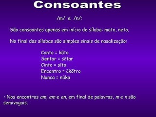 Consoantes /m/  e  /n/: São consoantes apenas em início de sílaba: mato, neto. No final das sílabas são simples sinais de nasalização: Canto = kãto Sentar = s ẽ tar Cinto = s ĩ to Encontro =  ẽ kõtro Nunca = n ũ ka Nos encontros  am ,  em  e  en , em final de palavras,  m  e  n  são semivogais. 