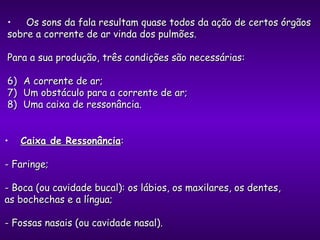 Os sons da fala resultam quase todos da ação de certos órgãos sobre a corrente de ar vinda dos pulmões. Para a sua produção, três condições são necessárias: A corrente de ar; Um obstáculo para a corrente de ar; Uma caixa de ressonância. Caixa de Ressonância :  - Faringe;  - Boca (ou cavidade bucal): os lábios, os maxilares, os dentes, as bochechas e a língua; - Fossas nasais (ou cavidade nasal). 