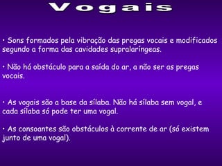 Sons formados pela vibração das pregas vocais e modificados segundo a forma das cavidades supralaríngeas. Não há obstáculo para a saída do ar, a não ser as pregas vocais. As vogais são a base da sílaba. Não há sílaba sem vogal, e cada sílaba só pode ter uma vogal. As consoantes são  obstáculos à corrente de ar  (só existem junto de uma vogal). Vogais 