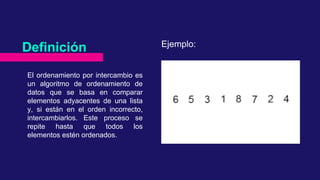 El ordenamiento por intercambio es
un algoritmo de ordenamiento de
datos que se basa en comparar
elementos adyacentes de una lista
y, si están en el orden incorrecto,
intercambiarlos. Este proceso se
repite hasta que todos los
elementos estén ordenados.
Definición Ejemplo: