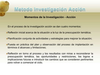 Metodo Investigación AcciónCaracterísticas de la Investigación - AcciónAnalizar acciones humanas y situaciones sociales, las que pueden ser inaceptables en algunos aspectos (problemáticas); susceptibles de cambio (contingentes), y que requieren respuestas (prescriptivas). Su propósito es descriptivo – exploratorio, busca profundizar en la comprensión del problema sin posturas ni definiciones previas (efectuar un buen diagnóstico).Suspende los propósitos teóricos de cambio mientras el diagnóstico no esté concluido.La explicación de "lo que sucede" implica elaborar un "guión" sobre la situación y sus actores, relacionándolo con su contexto. El resultado es mas una interpretación que una explicación dura. "La interpretación de lo que ocurre" es una transacción de las interpretaciones particulares de cada actor. 
