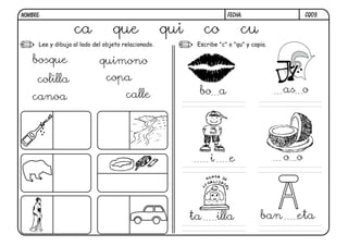 CQ09.FECHA:NOMBRE:
Lee y dibuja al lado del objeto relacionado. Escribe "c" o "qu" y copia.
ca que qui co cu
bosque
colilla
canoa
quimono
copa
calle bo a as o
i e o o
ta illa ban eta
 